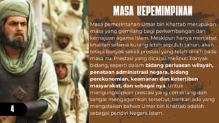 MASA KEPEMIMPINAN
4
Masa pemerintahan Umar bin Khattab merupakan
masa yang gemilang bagi perkembangan dan
kemajuan agama Islam. Meskipun hanya menjabat
khalifah selama kurang lebih sepuluh tahun, akan
tetapi banyak sekali prestasi yang telah diraih pada
masa itu. Prestasi yang dicapai meliputi banyak
bidang, seperti dalam bidang perluasan wilayah,
penataan administrasi negara, bidang
perekonomian, keamanan dan ketertiban
masyarakat, dan sebagai nya. Untuk
mengungkapkan prestasi yang cemerlang dan
sangat mengagumkan tersebut, bahkan ada yang
mengatakan bahwa Umar bin Khattab adalah
sebagai pendiri Negara Islam.
 