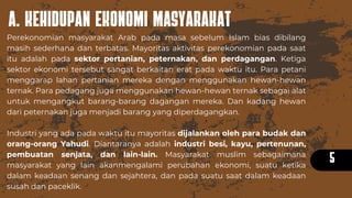 A. KEHIDUPAN EKONOMI MASYARAKAT
5
Perekonomian masyarakat Arab pada masa sebelum Islam bias dibilang
masih sederhana dan terbatas. Mayoritas aktivitas perekonomian pada saat
itu adalah pada sektor pertanian, peternakan, dan perdagangan. Ketiga
sektor ekonomi tersebut sangat berkaitan erat pada waktu itu. Para petani
menggarap lahan pertanian mereka dengan menggunakan hewan-hewan
ternak. Para pedagang juga menggunakan hewan-hewan ternak sebagai alat
untuk mengangkut barang-barang dagangan mereka. Dan kadang hewan
dari peternakan juga menjadi barang yang diperdagangkan.
Industri yang ada pada waktu itu mayoritas dijalankan oleh para budak dan
orang-orang Yahudi. Diantaranya adalah industri besi, kayu, pertenunan,
pembuatan senjata, dan lain-lain. Masyarakat muslim sebagaimana
masyarakat yang lain akanmengalami perubahan ekonomi, suatu ketika
dalam keadaan senang dan sejahtera, dan pada suatu saat dalam keadaan
susah dan paceklik.
 