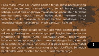 6
Pada masa Umar bin Khattab pernah terjadi masa paceklik yang
disebut dengan amur ramadah yang terjadi hanya di Hijaz,
sebagai akibat dari langkanya makanan dan pada tahun tersebut
membumbung tinggi. namun beliau tidak mematok harga
tertentu untuk makanan tersebut, bahkan sebaliknya Umar
mendatangkan makanan dari Mesir dan Syam ke Hijaz
Cek ini adalah yang serupa dengan apa yang dikenal pada saat
sekarang di sebagian daerah dengan pembagian bantuan secara
langganan di mana Umar radhiyallahu‘anhu menentukan
keberkahan setiap orang akan makanan dengan harga murah
pada waktu bahan makanan tersebut di pasar bebas lebih mahal
dengan perbedaan presentase yang sangat signifikan. Sehingga
berakhirlah krisis tersebut tanpa harus mematok harga.
 