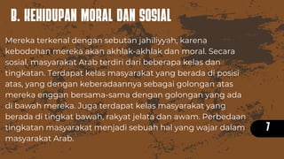 B. KEHIDUPAN MORAL DAN SOSIAL
7
Mereka terkenal dengan sebutan jahiliyyah, karena
kebodohan mereka akan akhlak-akhlak dan moral. Secara
sosial, masyarakat Arab terdiri dari beberapa kelas dan
tingkatan. Terdapat kelas masyarakat yang berada di posisi
atas, yang dengan keberadaannya sebagai golongan atas
mereka enggan bersama-sama dengan golongan yang ada
di bawah mereka. Juga terdapat kelas masyarakat yang
berada di tingkat bawah, rakyat jelata dan awam. Perbedaan
tingkatan masyarakat menjadi sebuah hal yang wajar dalam
masyarakat Arab.
 
