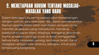 C. MENETAPKAN HUKUM TENTANG MASALAH-
MASALAH YANG BARU
8
Dalam ketetapan itu sering seakan-akan bertentangan
dengan sunnah atau ketetapan Abu Bakar pendahulunya.
Namun apabila diteliti lebih mendalam, ternyata Umar
memiliki jangkauan yang menyeluruh, mecakup
keseluruhan ajaran Islam. Misalnya, mengenai ghanimah
(harta rampasan perang), surah al-Anfal mengajarkan
bahwa harta rampasan perang, termasuk tanah, harus
dibagikan dengan cara tertentu, sebagian untuk para
tentara yang berperang.
 