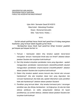 UNIVERSITAS AIRLANGGA
PROGRAM PASCA SARJANA
FAKULTAS KESEHATAN MASYARAKAT
Ujian Akhir Semester Gasal 2014/2015
Mata Kuliah : Metodologi Penelitian
Dosen : Muhamad Zainuddin
Sifat : Take Home / Waktu : -
SOAL
Carilah sebuah publikasi karya ilmiah hasil penelitian di bidang manajemen
kesehatan, yang termuat dalam majalah/jurnal ilmiah.
Berdasarkan karya ilmiah hasil penelitian (kihp) tersebut jawablah
pertanyaan-pertanyaan berikut ini.
1. Temuan / kesimpulan dalam kihp tersebut apakah benar-benar
merupakan temuan / kesimpulan ilmiah atau non ilmiah? Jelaskan alasan
jawaban Saudara dan tunjukkan bukti-buktinya!
2. Dari kihp tersebut simpulkan pendekatan mana yang digunakan : apakah
menggunakan pendekatan rasional-empiris (deduktif/kuantitatif) ataukah
menggunakan pendekatan empiris-rasional (induktif/kualitatif)? Jelaskan
alasan jawaban Saudara dan tunjukkna bukti-buktinya!
3. Dalam kihp tersebut apakah secara tersurat atau tersirat ada rumusan
hipotesisnya? Jika ada tunjukkan dasar teori yang digunakan dan
rumusan hipotesisnya! Jika tidak ada, apakah dibenarkan suatu penelitian
tidak ada hipotesisnya? Jelaskan alasan jawaban Saudara!
4. Penelitian yang termuat dalam kihp tersebut termasuk jenis / rancangan
penelitian apa, jika ditinjau berdasarkan : (a) lingkupnya, (b) ada dan tidak
adanya perlakuan, (c) waktu pengumpulan datanya (d) tujuan
penelitiannya, (e) sumber datanya. Jelaskan alasan jawaban Saudara dan
tunjukkan bukti-buktinya!
 