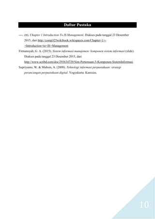 10
Daftar Pustaka
----. (tt). Chapter 1 Introduction To IS Management. Diakses pada tanggal 23 Desember
2015, dari http://comp325wikibook.wikispaces.com/Chapter+1+-
+Introduction+to+IS+Management
Firmansyah, G. A. (2015). Sistem informasi manajemen: komponen sistem informasi (slide).
Diakses pada tanggal 23 Desember 2015, dari
http://www.scribd.com/doc/293634729/Sim-Pertemuan-5-Komponen-SistemInformasi.
Supriyanto, W. & Muhsin, A. (2008). Teknologi informasi perpustakaan: strategi
perancangan perpustakaan digital. Yogyakarta: Kanisius.
 