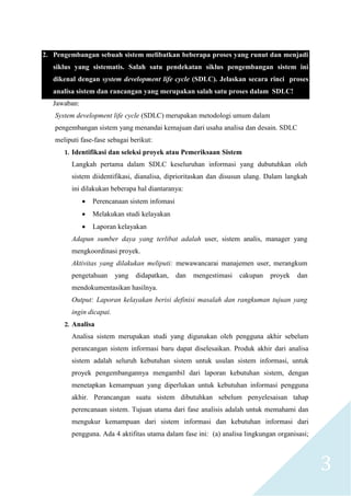 3
2. Pengembangan sebuah sistem melibatkan beberapa proses yang runut dan menjadi
siklus yang sistematis. Salah satu pendekatan siklus pengembangan sistem ini
dikenal dengan system development life cycle (SDLC). Jelaskan secara rinci proses
analisa sistem dan rancangan yang merupakan salah satu proses dalam SDLC!
Jawaban:
System development life cycle (SDLC) merupakan metodologi umum dalam
pengembangan sistem yang menandai kemajuan dari usaha analisa dan desain. SDLC
meliputi fase-fase sebagai berikut:
1. Identifikasi dan seleksi proyek atau Pemeriksaan Sistem
Langkah pertama dalam SDLC keseluruhan informasi yang dubutuhkan oleh
sistem diidentifikasi, dianalisa, diprioritaskan dan disusun ulang. Dalam langkah
ini dilakukan beberapa hal diantaranya:
 Perencanaan sistem infomasi
 Melakukan studi kelayakan
 Laporan kelayakan
Adapun sumber daya yang terlibat adalah user, sistem analis, manager yang
mengkoordinasi proyek.
Aktivitas yang dilakukan meliputi: mewawancarai manajemen user, merangkum
pengetahuan yang didapatkan, dan mengestimasi cakupan proyek dan
mendokumentasikan hasilnya.
Output: Laporan kelayakan berisi definisi masalah dan rangkuman tujuan yang
ingin dicapai.
2. Analisa
Analisa sistem merupakan studi yang digunakan oleh pengguna akhir sebelum
perancangan sistem informasi baru dapat diselesaikan. Produk akhir dari analisa
sistem adalah seluruh kebutuhan sistem untuk usulan sistem informasi, untuk
proyek pengembangannya mengambil dari laporan kebutuhan sistem, dengan
menetapkan kemampuan yang diperlukan untuk kebutuhan informasi pengguna
akhir. Perancangan suatu sistem dibutuhkan sebelum penyelesaisan tahap
perencanaan sistem. Tujuan utama dari fase analisis adalah untuk memahami dan
mengukur kemampuan dari sistem informasi dan kebutuhan informasi dari
pengguna. Ada 4 aktifitas utama dalam fase ini: (a) analisa lingkungan organisasi;
 