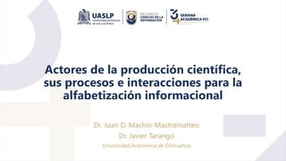 Actores de la producción científica,
sus procesos e interacciones para la
alfabetización informacional
Dr. Juan D. Machin-Mastromatteo
Dr. Javier Tarango
Universidad Autónoma de Chihuahua
 