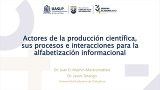 Actores de la producción científica,
sus procesos e interacciones para la
alfabetización informacional
Dr. Juan D. Machin-Mastromatteo
Dr. JavierTarango
Universidad Autónoma de Chihuahua
 
