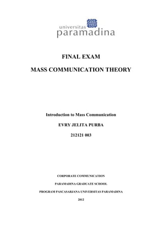 FINAL EXAM

MASS COMMUNICATION THEORY




     Introduction to Mass Communication

           EVRY JELITA PURBA

                  212121 003




           CORPORATE COMMUNICATION

         PARAMADINA GRADUATE SCHOOL

  PROGRAM PASCASARJANA UNIVERSITAS PARAMADINA

                     2012
 