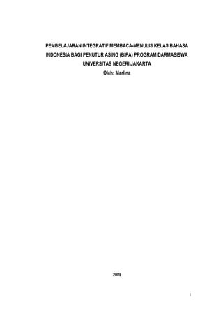 PEMBELAJARAN INTEGRATIF MEMBACA-MENULIS KELAS BAHASA
INDONESIA BAGI PENUTUR ASING (BIPA) PROGRAM DARMASISWA
              UNIVERSITAS NEGERI JAKARTA
                     Oleh: Marlina




                         2009



                                                         1
 