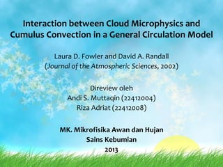 Interaction between Cloud Microphysics and
Cumulus Convection in a General Circulation Model
Laura D. Fowler and David A. Randall
(Journal of the Atmospheric Sciences, 2002)
Direview oleh
Andi S. Muttaqin (22412004)
Riza Adriat (22412008)
MK. Mikrofisika Awan dan Hujan
Sains Kebumian
2013
 