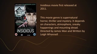 Insidious movie first released at
2011.
This movie genre is supernatural
horror, thriller and mystery. It depends
on characters, atmosphere, sneaky
happenings and mounting dread.
Directed by James Wan and Written by
Leigh Whannell
 