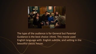 The type of the audience is for General but Parental
Guidance is the best choice i think. This movie used
English language with English subtitle, and setting in the
beautiful classic house.
 