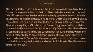 This movie tells about The Lambert family, who moved into a large house.
Dalton is the most curious of the kids. That's why he sneaks into the attic,
falls off a treacherous ladder and immediately goes into a coma. Renai is
positive that something sneaky is happening. Doors and windows open by
themselves, she begin to see the stark apparition of a fearsome specter.
They hire a psychic, she explains that Dalton is a traveler with the ability
to leave his physical body and travel in astral projection. His spiritual body
is lost in a place called The More which is not for living beings, where the
entities gather to try to enter Dalton's empty physical body. There is a
demon who needs Dalton's body to cause pain to others. Lorraine reveals
that Josh is also a gifted traveler and must find Dalton in The More realm
and bring him back.
 