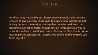 Insidious may not be the best horror movie ever, but this movie is
enough to give a creepy impression to anyone who watches it. not
boring because the tension bandage has been formed from the
beginning, almost all horror movies rely on jumpscare as a way to
scare the audience. Insidious is one of the horror films that is pretty
neat in placing jumpscares. I suggest you to see all the chapter, you
wont regret it
 