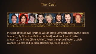 the cast of this movie : Patrick Wilson (Josh Lambert), Rose Byrne (Renai
Lambert), Ty Simpskin (Dalton Lambert), Andrew Astor (Froster
Lambert), Lin Shaye (Elise Rainier), Angus Sampson (Tucker), Leigh
Wannell (Specs) and Barbara Hershey (Lorraine Lambert)
 