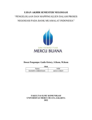 UJIAN AKHIR SEMESTER NEGOSIASI
“PENGELOLAAN DAN MAPPING KLIEN DALAM PROSES
NEGOSIASI PADA BANK MUAMALAT INDONESIA”
Dosen Pengampu: Gadis Octory, S.Ikom, M.ikom
Oleh
Nama NIM
DANDY CHRISTIAN 44321110025
FAKULTAS ILMU KOMUNIKASI
UNIVERSITAS MERCU BUANA JAKARTA
2022
 