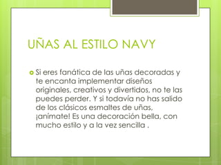 UÑAS AL ESTILO NAVY

 Sieres fanática de las uñas decoradas y
  te encanta implementar diseños
  originales, creativos y divertidos, no te las
  puedes perder. Y si todavía no has salido
  de los clásicos esmaltes de uñas,
  ¡anímate! Es una decoración bella, con
  mucho estilo y a la vez sencilla .
 