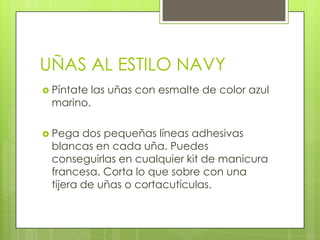 UÑAS AL ESTILO NAVY
 Píntate   las uñas con esmalte de color azul
 marino.

 Pega  dos pequeñas líneas adhesivas
 blancas en cada uña. Puedes
 conseguirlas en cualquier kit de manicura
 francesa. Corta lo que sobre con una
 tijera de uñas o cortacutículas.
 