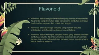  Flavonoid adalah senyawa kimia alami yang termasuk dalam kelas
flavonoida, yang ditemukan pada banyak jenis tumbuhan termasuk
buah-buahan, sayuran, teh, coklat, dan anggur.
 Flavonoid dikenal sebagai senyawa yang memiliki aktivitas
antioksidan, antiinflamasi, antikanker, dan antialergi.
 Flavonoid adalah kelompok senyawa fenolik yang ditemukan dalam
tumbuhan. Struktur flavonoid umumnya terdiri dari cincin aromatik
dengan tiga cincin heterosiklik dan beragam gugus fungsional yang
terikat ke cincin tersebut.
Flavonoid
 