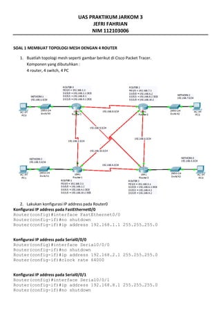 UAS PRAKTIKUM JARKOM 3
JEFRI FAHRIAN
NIM 112103006
SOAL 1 MEMBUAT TOPOLOGI MESH DENGAN 4 ROUTER
1. Buatlah topologi mesh seperti gambar berikut di Cisco Packet Tracer.
Komponen yang dibutuhkan :
4 router, 4 switch, 4 PC
2. Lakukan konfigurasi IP address pada Router0
Konfigurasi IP address pada FastEthernet0/0
Router(config)#interface FastEthernet0/0
Router(config-if)#no shutdown
Router(config-if)#ip address 192.168.1.1 255.255.255.0
Konfigurasi IP address pada Serial0/0/0
Router(config)#interface Serial0/0/0
Router(config-if)#no shutdown
Router(config-if)#ip address 192.168.2.1 255.255.255.0
Router(config-if)#clock rate 64000
Konfigurasi IP address pada Serial0/0/1
Router(config)#interface Serial0/0/1
Router(config-if)#ip address 192.168.8.1 255.255.255.0
Router(config-if)#no shutdown
 