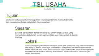 The Power of PowerPoint - thepopp.com
SLIDE 11
Tujuan
Usaha ini bertujuan untuk mendapatkan keuntungan (profit), manfaat (benefit),
dan menjalankan tugas mata kuliah Kewirausahaan
TSL USAHA
Sasaran
Sasaran perusahaan diantaranya ibu-ibu rumah tangga, pasar yang
menyediakan kebutuhan sehari-hari/sembako, dan masyarakat di daerah
Ciwidey.
Lokasi
Lahan kosong yang berlokasi di Ciwidey ini adalah milik Pemerintah yang boleh dimanfaatkan
oleh warga di wilayah sekitar agar lahan tersebut bisa produktif secara efektif dan efesien.
Dalam hal ini hak guna usaha (HGU). Lahan ini sudah tidak terpakai sekitar 1 tahun yang lalu,
ketika kami survei ke lokasi memang lahan tersebut dapat dimanfaatkan namun dengan
sedikit pembersihan
 