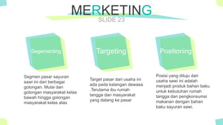 The Power of PowerPoint - thepopp.com
SLIDE 23
MERKETING
Segementing
Segmen pasar sayuran
sawi ini dari berbagai
golongan. Mulai dari
golongan masyarakat kelas
bawah hingga golongan
masyarakat kelas atas
Targeting
Target pasar dari usaha ini
ada pada kalangan dewasa
.Terutama ibu rumah
tangga dan masyarakat
yang datang ke pasar
Positioning
Posisi yang dituju dari
usaha sawi ini adalah
menjadi produk bahan baku
untuk kebutuhan rumah
tangga dan pengkonsumsi
makanan dengan bahan
baku sayuran sawi.
 