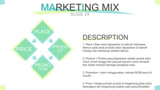 The Power of PowerPoint - thepopp.com
SLIDE 24
MARKETING MIX
PLACE
PRODU
CT
PROMO
TION
PRICE
1. Place =Sawi akan dipasarkan di seluruh Indonesia.
Namun pada awal produksi akan dipasarkan di daerah
Ciwidey dan sekitarnya terlebih dahulu.
2. Product = Produk yang dipasarkan adalah produk baku
untuk rumah tangga dan penjual sayuran untuk dimasak
dan diolah menjadi berbagai penganan sawi.
3. Promotion = kami menggunakan metode WOM (word of
mouth)
4. Price = Harga jual dari produk ini tergantung pada stock
dipengepul dan tergantung kualitas sawi yang dihasilkan.
DESCRIPTION
 
