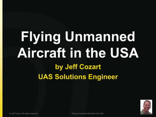Flying Unmanned
Aircraft in the USA
by Jeff Cozart
UAS Solutions Engineer
© Jeff Cozart. All rights reserved. Flying Unmanned Aircraft in the USA
 
