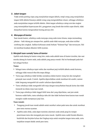 3. Jabat tangan 
  Tidak terlalu penting siapa yang menjulurkan tangan dahulu, tetapi orang yang menjulurkan
  tangan lebih dahulu biasanya adalah orang yang mengendalikan situasi, sehingga sebaiknya
  anda menjulurkan tangan terlebih dahulu. Jabat tangan sebaiknya cukup erat dan singkat
  yang menunjukkan kepercayaan diri, genggaman yang lemah dan terlalu cepat ditarik, tidak
  dianjurkan karena mengesankan kurang percaya diri.

4. Menyapa di kantor 
  Saat masuk kantor, sebaiknya anda menyapa orang anda temui disana, tanpa memandang
  jabatan – baik tukang pos ataupun bos, apabila anda tidak menyapa, anda akan terlihat
  sombong dan congkak. Jadikan kebiasaan untuk berkata “Selamat Pagi” dan tersenyum. Hal
  ini membuat keadaan dikantor lebih nyaman.

5. Menjadi tuan rumah/ tamu di kantor 
  Apabila anda datang ke kantor orang lain, maka anda adalah tamu di kantor tersebut, dan saat
  mereka datang ke kantor anda, anda adalah yang punya rumah. Hal ini berdampak pada hal-
  hal sebagai berikut:
  Tamu:
  • Sebagai tamu sebaiknya tepat waktu dan membuat janji terlebih dahulu untuk bertemu,
      sehingga tidak muncul tiba-tiba tanpa diduga.
  • Tamu juga sebaiknya tidak berlaku seenaknya dalam kantor orang lain dan mengikuti
      petunjuk tuan rumah. Contoh: Apabila dipersilahkan untuk membuat teh sendiri, namun
      tidak langsung mengambil teh sendiri sebelum dipersilahkan.
  • Tamu sebaiknya tidak mengambil alih meja dengan menyebarkan banyak kertas dan tidak
      menaruh tas diatas meja tuan rumah.
  • Tamu juga sebaiknya tidak tinggal lebih lama dari yang diperlukan, saat jam untuk
      bertemu sudah habis, tamu sebaiknya tahu diri dan tidak berlama-lama karena tuan rumah
      mungkin sudah mempunyai janji lain.
  Tuan rumah:
  •    Tanggung jawab tuan rumah adalah untuk memberi salam pada tamu dan untuk membuat
       para tamu merasa nyaman.
  •    Apabila anda sibuk, anda dapat meminta sekertaris anda untuk pergi ke tempat
       penerimaan tamu dan mengajak para tamu masuk. Apabila tamu sudah berada dikantor,
       berdirilah dan berjalan keluar dari lingkup meja untuk menjabat tangan tamu anda, serta
       tunjukkan tempat duduk untuk para tamu.

                                                                                             10
 