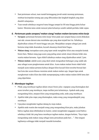 •   Saat pertemuan selesai, tuan rumah bertanggung jawab untuk menutup pertemuan,
      mmbuat kesimpulan tentang apa yang dibicarakan dan langkah-langkah yang akan
      diambil selanjutnya.
  •   Tuan rumah sebaiknya megawal tamu hingga sampai ke lift atau hingga pintu keluar
      kantor. Meminta tamu untuk mencari jalan keluarnya sendiri adalah perilaku tidak sopan.

6. Pertemuan pada sarapan/ makan siang/ makan malam bersama mitra kerja  
  •   Sarapan: pertemuan bersama mitra kerja/ klien pada saat sarapan hanya cocok dilakukan
      saat ada: urusan darurat atau membahas apa yang akan terjadi hari itu. Sebaiknya
      dijadwalkan selama 45 menit hingga satu jam. Menjadikan sarapan sebagai jam untuk
      bertemu tetap tidak disarankan, kecuali alasannya betul-betul bagus.
  •   Makan siang: merupakan acara yang tepat untuk menghibur klien atau menjalin kontak
      bisnis baru. Makan siang juga acara yang paling aman untuk situasi dimana lelaki atau
      wanita makan bersama. Agar efektif sebaiknya makan siang dijadwalkan untuk 2 jam.
  •   Makan malam: adalah acara yang ideal untuk menguatkan hubungan yang sudah ada
      atau sebagai acara penghormatan untuk klien. Acara makan malam bisnis tidak boleh
      menjadi acara makan pertama kalinya dengan klien kecuali klien tersebut berasal dari
      luar kota dan secara khusus meminta untuk makan malam saja. Jangan lupa untuk
      menghormati waktu klien dan tidak memperpanjang waktu makan malam lebih lama dari
      yang diperlukan.

7. Membayar tagihan 
  •   Pihak yang membayar tagihan dalam situasi bisnis jelas: siapapun yang diuntungkan dari
      acara tersebut yang membayar, tanpa melihat jenis kelaminnya. Apakah anda yang
      mengundang klien, ataupun klien yang mengundang anda, anda yang membayar.
  •   Apabila tidak jelas siapa yang diuntungkan, maka orang yang mengundanglah yang
      membayar.
  •   Upayakan menghindari tagihan datang ke meja makan.
  •   Apabila anda wanita dan menjadi orang yang mengundang klien pria, maka jelaskan
      bahwa tagihan akan dibebankan ke kantor, untuk menghindari anggapan sosial bahwa
      sebaiknya lelaki lah yang harus membayar tagihan makan, dengan berkata, “Saya ingin
      mengundang anda makan siang sebagai tamu perusahaan pada hari…”. Dan tangani
      tagihannya sehingga tidak menjadi masalah kemudian.




                                                                                              11
 