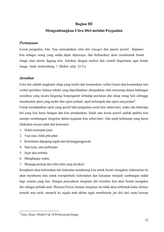 Bagian III
                      Mengembangkan Citra Diri melalui Pergaulan


Pertanyaan
Lewat pergaulan, kita bisa menciptakan citra diri (image) dan pamor positif. Reputasi
kita sebagai orang yang andal, dapat dipercaya, dan berkarakter akan membentuk brand
image atau merek dagang kita. Jelaskan dengan analisa dan contoh bagaimana agar brand
image Anda berkembang ? (Bobot nilai 25 %)


Jawaban
Citra diri adalah rangkaian sikap yang terdiri dari komunikasi verbal (lisan) dan komunikasi non
verbal (perilaku/ bahasa tubuh) yang diperlihatkan/ ditunjukkan oleh seseorang dalam hubungan
sosialnya yang secara langsung berpengaruh terhadap penilaian dan sikap orang lain sehingga
membentuk opini yang terdiri dari opini pribadi, opini kelompok dan opini masyarakat4.
Untuk mendapatkan opini yang positif dari pergaulan sosial kita sehari-hari, maka ada beberapa
hal yang kita harus bangun dan kita pertahankan. Salah satu kesan positif adalah apabila kita
mampu membangun integritas dalam kegiatan kita sehari-hari. Ada tujuh kebiasaan yang harus
dilakukan secara sadar dan konsisten:
1. Selalu menepati janji
2. Taat asas, tidak plin-plan
3. Komitmen dipegang teguh dan bertanggungjawab
4. Satu kata, satu perbuatan
5. Jujur dan terbuka
6. Menghargai waktu
7. Menjaga prinsip dan nilai-nilai yang diyakini
Kesadaran akan kelemahan dan kekuatan mendorong kita untuk berani mengakui, keberanian ini
akan membantu kita untuk memperbaiki kelemahan dan kekuatan menjadi sumbangan indah
bagi sesama yang lain. Dengan penyadaran integritas diri tersebut, kita akan berani mengakui
diri sebagai pribadi utuh. Menurut Erwin Arianto integritas ini tidak akan terbentuk kalau dirinya
tertarik atau tarik- menarik ke segala arah akibat ingin membentuk jati diri dari suatu konsep




4
    Gita, Diana. Modul 9 & 10 Professional Image.
                                                                                               12
 
