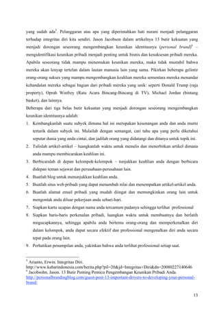 yang sudah ada5. Pelanggaran atas apa yang diperintahkan hati nurani menjadi pelanggaran
terhadap integritas diri kita sendiri. Jason Jacobson dalam artikelnya 13 butir kekuatan yang
menjadi dorongan seseorang mengembangkan keunikan identitasnya (personal brand)6 –
mengidentifikasi keunikan pribadi menjadi penting untuk bisnis dan kesuksesan pribadi mereka.
Apabila seseorang tidak mampu menemukan keunikan mereka, maka tidak mustahil bahwa
mereka akan lenyap tertelan dalam lautan manusia lain yang sama. Pikirkan beberapa gelintir
orang-orang sukses yang mampu mengembangkan keahlian mereka sementara mereka menandai
kehandalan mereka sebagai bagian dari pribadi mereka yang unik: seperti Donald Trump (raja
property), Oprah Winfrey (Ratu Acara Bincang-Bincang di TV), Michael Jordan (bintang
basket), dan lainnya.
Beberapa dari tiga belas butir kekuatan yang menjadi dorongan seseorang mengembangkan
keunikan identitasnya adalah:
1. Kembangkanlah suatu subyek dimana hal ini merupakan kesenangan anda dan anda murni
    tertarik dalam subyek ini. Mulailah dengan semangat, cari tahu apa yang perlu diketahui
    seputar dunia yang anda cintai, dan jadilah orang yang didatangi dan ditanya untuk topik ini.
2. Tulislah artikel-artikel – luangkanlah waktu untuk menulis dan menerbitkan artikel dimana
    anda mampu membicarakan keahlian ini.
3. Berbicaralah di depan kelompok-kelompok – tunjukkan keahlian anda dengan berbicara
    didepan teman sejawat dan perusahaan-perusahaan lain.
4. Buatlah blog untuk menunjukkan keahlian anda.
5. Buatlah situs web pribadi yang dapat menambah nilai dan menempatkan artikel-artikel anda.
6. Buatlah alamat email pribadi yang mudah diingat dan memungkinkan orang lain untuk
    mengontak anda diluar pekerjaan anda sehari-hari.
7. Siapkan kartu ucapan dengan nama anda tercantum padanya sehingga terlihat professional
8. Siapkan baris-baris perkenalan pribadi, luangkan waktu untuk membuatnya dan berlatih
    mngucapkannya, sehingga apabila anda bertemu orang-orang dan memperkenalkan diri
    dalam kelompok, anda dapat secara efektif dan professional mengenalkan diri anda secara
    tepat pada orang lain.
9. Perhatikan penampilan anda, yakinkan bahwa anda terlihat professional setiap saat.


5
  Arianto, Erwin. Integritas Diri.
http://www.kabarindonesia.com/berita.php?pil=20&jd=Integritas+Diri&dn=20080227140646
6
  Jacobsohn, Jason. 13 Butir Penting Pemicu Pengembangan Keunikan Pribadi Anda.
http://personalbrandingblog.com/guest-post-13-important-drivers-to-developing-your-personal-
brand/

                                                                                               13
 