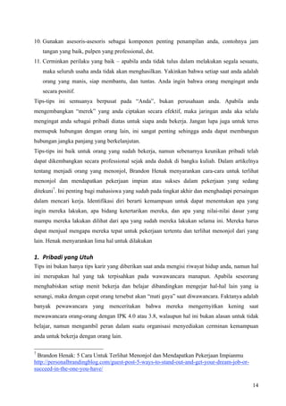 10. Gunakan asesoris-asesoris sebagai komponen penting penampilan anda, contohnya jam
    tangan yang baik, pulpen yang professional, dst.
11. Cerminkan perilaku yang baik – apabila anda tidak tulus dalam melakukan segala sesuatu,
    maka seluruh usaha anda tidak akan menghasilkan. Yakinkan bahwa setiap saat anda adalah
    orang yang manis, siap membantu, dan tuntas. Anda ingin bahwa orang mengingat anda
    secara positif.
Tips-tips ini semuanya berpusat pada “Anda”, bukan perusahaan anda. Apabila anda
mengembangkan “merek” yang anda ciptakan secara efektif, maka jaringan anda aka selalu
mengingat anda sebagai pribadi diatas untuk siapa anda bekerja. Jangan lupa juga untuk terus
memupuk hubungan dengan orang lain, ini sangat penting sehingga anda dapat membangun
hubungan jangka panjang yang berkelanjutan.
Tips-tips ini baik untuk orang yang sudah bekerja, namun sebenarnya keunikan pribadi telah
dapat dikembangkan secara professional sejak anda duduk di bangku kuliah. Dalam artikelnya
tentang menjadi orang yang menonjol, Brandon Henak menyarankan cara-cara untuk terlihat
menonjol dan mendapatkan pekerjaan impian atau sukses dalam pekerjaan yang sedang
ditekuni7. Ini penting bagi mahasiswa yang sudah pada tingkat akhir dan menghadapi persaingan
dalam mencari kerja. Identifikasi diri berarti kemampuan untuk dapat menentukan apa yang
ingin mereka lakukan, apa bidang ketertarikan mereka, dan apa yang nilai-nilai dasar yang
mampu mereka lakukan dilihat dari apa yang sudah mereka lakukan selama ini. Mereka harus
dapat menjual mengapa mereka tepat untuk pekerjaan tertentu dan terlihat menonjol dari yang
lain. Henak menyarankan lima hal untuk dilakukan

1. Pribadi yang Utuh 
Tips ini bukan hanya tips karir yang diberikan saat anda mengisi riwayat hidup anda, namun hal
ini merupakan hal yang tak terpisahkan pada wawawancara manapun. Apabila seseorang
menghabiskan setiap menit bekerja dan belajar dibandingkan mengejar hal-hal lain yang ia
senangi, maka dengan cepat orang tersebut akan “mati gaya” saat diwawancara. Faktanya adalah
banyak pewawancara yang menceritakan bahwa mereka mengernyitkan kening saat
mewawancara orang-orang dengan IPK 4.0 atau 3.8, walaupun hal ini bukan alasan untuk tidak
belajar, namun mengambil peran dalam suatu organisasi menyediakan cerminan kemampuan
anda untuk bekerja dengan orang lain.

7
 Brandon Henak: 5 Cara Untuk Terlihat Menonjol dan Mendapatkan Pekerjaan Impianmu
http://personalbrandingblog.com/guest-post-5-ways-to-stand-out-and-get-your-dream-job-or-
succeed-in-the-one-you-have/

                                                                                            14
 