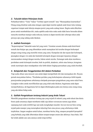 2. Tuluslah dalam Pekerjaan Anda 
Perhatikan bahwa “Tulus” bukan “Terlihat seperti tertarik” atau “Menunjukkan ketertarikan”.
Orang-orang disekitar anda akan dengan cepat dapat menilai apakah anda benar tulus tentang
organisasi tempat anda bekerja ataupun posisi yang anda sedang lamar. Begitu anda diberikan
peran untuk membuktikan diri, maka apabila anda tulus maka anda tidak harus berusaha dalam
mencoba membuat manajer anda terkesan, karena ia dapat menilai dari seberapa tekun anda
percaya apa yang sedang anda lakukan.

3. Jadilah Pemimipin 
“Kepemimpinan” bukanlah suatu hal yang rumit. Temukan sesuatu dimana anda betul-betul
tertarik dan belajar apa yang dibutuhkan untuk memajukan hal tersebut dengan berkumpul
dengan orang-orang yang memiliki minat yang sama. Kumpulan ide dan tujuan dari kelompok,
pasangkan dengan visi anda dan bantulah kelompok dengan mencapai tujuannya dengan
merencanakan strategi dengan mereka, bukan untuk mereka. Semangat anda akan membawa
perubahan untuk kelompok tersebut, baik itu politik, akademis, atletis atau lainnya, keinginan
untuk memimpin akan mendapatkan nilai lebih dalam lingkup perusahaan yang selalu berubah.

4. Belajarlah dan Tenggelamkan Diri dalam Perbaikan  
Tiap usaha diluar sana mencari cara untuk dapat memperbaiki diri dan memajukan diri. Reyans
pernah menyatakan bahwa, “Perubahan perilaku yang berkelanjutan sebenarnya lebih kepada
penerjemahan pengalaman sebelumnya daripada penerapan pengetahuan yang sama sekali baru.
Luangkan waktu untuk merefleksikan apa yang telah anda lakukan, bagaimana anda dapat
memperbaikinya, da bagaimana hal ini dapat dihubungkan pada area lainnya atau orang-orang
yang ada dalam hidup anda.

5. Galilah Pengetahuan tentang Industri yang Anda Tekuni   
Memiliki pengetahuan mendasar tentang apa yang terjadi di industri yang anda tekuni dan dunia
bisnis pada umumnya dapat membantu tidak saja dalam wawancara namun juga dalam
sepanjang karir anda terlebih lagi saat anda menghadapi masalah. Inovasi-inovasi baru sering
terjadi pada manajer yang menerapkan teknologi baru atau proses yang sebelumnya tidak
terpikirkan. Jangan sungkan untuk keluar, membaca berita, blog, ataupun perspektif-perspektif
yang berbeda yang tidak diberitakan dalam tempat-tempat umum dan akhirnya: baca buku. Hal
hal inilah adalah cara satu-satunya untuk tetap terlibat.


                                                                                                 15
 