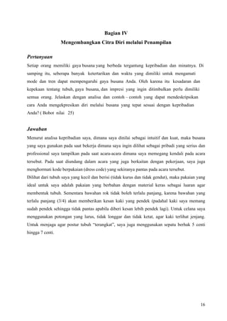 Bagian IV
                  Mengembangkan Citra Diri melalui Penampilan

Pertanyaan
Setiap orang memiliki gaya busana yang berbeda tergantung kepribadian dan minatnya. Di
samping itu, seberapa banyak ketertarikan dan waktu yang dimiliki untuk mengamati
mode dan tren dapat mempengaruhi gaya busana Anda. Oleh karena itu kesadaran dan
kepekaan tentang tubuh, gaya busana, dan impresi yang ingin ditimbulkan perlu dimiliki
semua orang. Jelaskan dengan analisa dan contoh – contoh yang dapat mendeskripsikan
cara Anda mengekpresikan diri melalui busana yang tepat sesuai dengan kepribadian
Anda? ( Bobot nilai 25)


Jawaban
Menurut analisa kepribadian saya, dimana saya dinilai sebagai intuitif dan kuat, maka busana
yang saya gunakan pada saat bekerja dimana saya ingin dilihat sebagai pribadi yang serius dan
professional saya tampilkan pada saat acara-acara dimana saya memegang kendali pada acara
tersebut. Pada saat diundang dalam acara yang juga berkaitan dengan pekerjaan, saya juga
menghormati kode berpakaian (dress code) yang sekiranya pantas pada acara tersebut.
Dilihat dari tubuh saya yang kecil dan berisi (tidak kurus dan tidak gendut), maka pakaian yang
ideal untuk saya adalah pakaian yang berbahan dengan material keras sebagai luaran agar
membentuk tubuh. Sementara bawahan rok tidak boleh terlalu panjang, karena bawahan yang
terlalu panjang (3/4) akan memberikan kesan kaki yang pendek (padahal kaki saya memang
sudah pendek sehingga tidak pantas apabila diberi kesan lebih pendek lagi). Untuk celana saya
menggunakan potongan yang lurus, tidak longgar dan tidak ketat, agar kaki terlihat jenjang.
Untuk menjaga agar postur tubuh “terangkat”, saya juga menggunakan sepatu berhak 5 centi
hingga 7 centi.




                                                                                            16
 