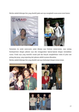 Berikut adalah beberapa foto yang diambil pada saat saya menghadiri acara-acara resmi kantor.




Sementara itu untuk acara-acara santai dimana saya bertemu teman-teman, saya senang
bereksperimen dengan pakaian saya dan menggunakan lapisan-lapisan dengan memadukan
warna. Untuk saya yang memiliki rumah jauh dan banyak menghabiskan waktu di jalan saat
pulang dan pergi, yang terpenting dari pakaian adalah nyaman dikenakan.
Berikut adalah beberapa foto yang diambil saat saya berkumpul dengan teman-teman.




                                                                                            17
 