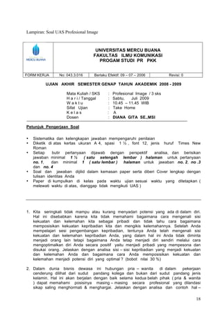 Lampiran: Soal UAS Profesional Image



                                  UNIVERSITAS MERCU BUANA
                                 FAKULTAS ILMU KOMUNIKASI
                                   PROGAM STUDI PR PKK


FORM KERJA      No: 043.3.016     Berlaku Efektif: 09 – 07 – 2006          Revisi: 0

          UJIAN AKHIR SEMESTER GENAP TAHUN AKADEMIK 2008 - 2009

                    Mata Kuliah / SKS     :    Profesional Image / 3 sks
                    H a r i / Tanggal     :    Sabtu,    Juli 2009
                    Waktu                 :    10.45 – 11.45 WIB
                    Sifat Ujian            :   Take Home
                    Kelas                 :    A
                    Dosen                 :    DIANA GITA SE.,MSI

Petunjuk Pengerjaan Soal

•   Sistematika dan kelengkapan jawaban mempengaruhi penilaian
•   Diketik di atas kertas ukuran A 4, spasi 1 ½ , font 12, jenis huruf Times New
    Roman
•   Setiap     butir pertanyaan dijawab dengan perspektif     analisa, dan berisikan
    jawaban minimal 1 ½       ( satu setengah lembar ) halaman untuk pertanyaan
    no. 1,    dan minimal 1 ( satu lembar )      halaman untuk jawaban no. 2, no .3
    dan no. 4
•   Soal dan jawaban dijilid dalam kemasan paper serta diberi Cover lengkap dengan
    tulisan identitas Anda
•   Paper di kumpulkan di kelas pada waktu ujian sesuai waktu yang ditetapkan (
    melewati waktu di atas, dianggap tidak mengikuti UAS )




1. Kita seringkali tidak mampu atau kurang menyadari potensi yang ada di dalam diri.
   Hal ini disebabkan karena kita tidak memahami bagaimana cara mengenali sisi
   kekuatan dan kelemahan kita sebagai pribadi dan tidak tahu cara bagaimana
   memposisikan kekuatan kepribadian kita dan mengikis kelemahannya. Setelah Anda
   mempelajari sesi pengembangan kepribadian, tentunya Anda telah mengenali sisi
   kekuatan dan kelemahan kepribadian Anda, yang dalam hal ini Anda tidak diminta
   menjadi orang lain tetapi bagaimana Anda tetap menjadi diri sendiri melalui cara
   mengoptimalkan diri Anda secara positif yaitu menjadi pribadi yang mempesona dan
   disukai orang. Jelaskan dengan analisa sisi – sisi kepribadian yang menjadi kekuatan
   dan kelemahan Anda dan bagaimana cara Anda memposisikan kekuatan dan
   kelemahan menjadi potensi diri yang optimal ? (bobot nilai 30 %)

2. Dalam dunia bisnis dewasa ini hubungan pria – wanita          di dalam     pekerjaan
   cenderung dilihat dari sudut pandang kolega dan bukan dari sudut pandang jenis
   kelamin. Hal ini akan berjalan dengan baik selama kedua belah pihak ( pria & wanita
   ) dapat memahami posisinya masing – masing secara profesional yang dilandasi
   sikap saling menghormati & menghargai. Jelaskan dengan analisa dan contoh hal –

                                                                                       18
 