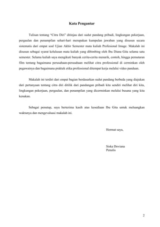 Kata Pengantar

       Tulisan tentang “Citra Diri” ditinjau dari sudut pandang pribadi, lingkungan pekerjaan,
pergaulan dan penampilan sehari-hari merupakan kumpulan jawaban yang disusun secara
sistematis dari empat soal Ujian Akhir Semester mata kuliah Profesional Image. Makalah ini
disusun sebagai syarat kelulusan mata kuliah yang dibimbing oleh Ibu Diana Gita selama satu
semester. Selama kuliah saya mengikuti banyak cerita-cerita menarik, contoh, hingga pemutaran
film tentang bagaimana perusahaan-perusahaan melihat citra professional di cerminkan oleh
pegawainya dan bagaimana praktek etika professional ditempat kerja melalui video panduan.


       Makalah ini terdiri dari empat bagian berdasarkan sudut pandang berbeda yang diajukan
dari pertanyaan tentang citra diri ditilik dari pandangan pribadi kita sendiri melihat diri kita,
lingkungan pekerjaan, pergaulan, dan penampilan yang dicerminkan melalui busana yang kita
kenakan.


       Sebagai penutup, saya berterima kasih atas kesediaan Ibu Gita untuk meluangkan
waktunya dan mengevaluasi makalah ini.




                                                                   Hormat saya,




                                                                   Siska Doviana
                                                                   Penulis




                                                                                               2
 