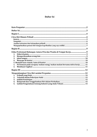 Daftar Isi

 
Kata Pengantar .......................................................................................................................................2 
Daftar Isi...................................................................................................................................................3 
Bagian I.....................................................................................................................................................4 
Citra Diri Dimata Pribadi ....................................................................................................................4 
  Koleris .................................................................................................................................................................5 
  Sanguinis.............................................................................................................................................................6 
  Analisa kekuatan dan kelemahan pribadi...................................................................................................6 
  Mengoptimalkan potensi diri dengan kepribadian yang saya miliki ....................................................7 
Bagian II ...................................................................................................................................................9 
Etika Profesional Hubungan Antara Pria dan Wanita di Tempat Kerja..................................9 
  1.  Etiket di pintu ..........................................................................................................................................9 
  2.  Memperkenalkan orang lain ..............................................................................................................9 
  3.  Jabat tangan........................................................................................................................................... 10 
  4.  Menyapa di kantor .............................................................................................................................. 10 
  5. Menjadi tuan rumah/ tamu di kantor .............................................................................................. 10 
  1.  Pertemuan pada sarapan/ makan siang/ makan malam bersama mitra kerja............. 11 
  2.  Membayar tagihan .............................................................................................................................. 11 
Bagian III .............................................................................................................................................. 12 
Mengembangkan Citra Diri melalui Pergaulan ........................................................................... 12 
 1.  Pribadi yang Utuh................................................................................................................................ 14 
 2.  Tuluslah dalam Pekerjaan Anda .................................................................................................... 15 
 3.  Jadilah Pemimipin............................................................................................................................... 15 
 4.  Belajarlah dan Tenggelamkan Diri dalam Perbaikan............................................................. 15 
 5.  Galilah Pengetahuan tentang Industri yang Anda Tekuni..................................................... 15 




                                                                                                                                                                          3
 