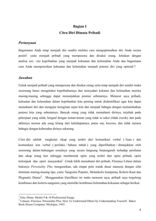 Bagian I
                                 Citra Diri Dimata Pribadi

Pertanyaan

Bagaimana Anda tetap menjadi diri sendiri melalui cara mengoptimalkan diri Anda secara
positif   yaitu menjadi pribadi yang mempesona dan disukai orang. Jelaskan dengan
analisa sisi – sisi kepribadian yang menjadi kekuatan dan kelemahan Anda dan bagaimana
cara Anda memposisikan kekuatan dan kelemahan menjadi potensi diri yang optimal ?


Jawaban

Untuk menjadi pribadi yang mempesona dan disukai orang serta tetap menjadi diri sendiri maka
seseorang harus mengetahui kepribadiannya dan menyadari kekatan dan kelemahan mereka
masing-masing sehingga dapat menunjukkan potensi sebenarnya. Menurut saya pribadi,
kekuatan dan kelemahan dalam kepribadian kita penting untuk diidentifikasi agar kita dapat
memahami diri dan mengejar keinginan sejati kita dan menjadi bahagia dengan memanfaatkan
potensi kita yang sebenarnya. Banyak orang yang tidak memahami dirinya, terjebak pada
pekerjaan yang salah, bergaul dengan teman-teman yang tidak ia sukai (tidak cocok), dan pada
akhirnya merasa ada yang hilang dari kehidupannya, putus asa, kecewa, dan tidak merasa
bahagia dengan keberadan dirinya sekarang.


Citra diri adalah    rangkaian sikap yang terdiri dari komunikasi verbal ( lisan ) dan
komunikasi non verbal ( perilaku / bahasa tubuh ) yang diperlihatkan / ditunjukkan oleh
seseorang dalam hubungan sosialnya yang secara langsung berpengaruh terhadap penilaian
dan sikap orang lain sehingga membentuk opini yang terdiri dari opini pribadi, opini
kelompok dan opini masyarakat1. Untuk lebih memahami diri pribadi, Florence Litteur dalam
bukunya Personality Plus menguraikan, ada empat pola watak dasar manusia dengan sifat
dominan masing-masing tipe, yaitu: Sanguinis Populer, Melankolis Sempurna, Koleris Kuat dan
Plegmatis Damai2. Menggunakan klasifikasi ini maka menurut saya, pribadi saya tergolong
kombinasi dari koleris-sanguinis yang memiliki kombinasi kelemahan-kekuatan sebagai berikut.



1
 Gita, Diana. Modul 9 & 10 Professional Image.
2
 Littauer, Florence. Personality Plus: How To Understand Others by Understanding Yourself. Baker
Book House Company, Michigan, 1983.
                                                                                                   4
 