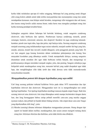 ketika tidak melakukan apa-apa di waktu senggang. Beberapa hal yang penting untuk diingat
oleh orang koleris adalah untuk tidak terlalu menyepelekan dan memanipulasi orang lain untuk
mendapatkan kemauan; mau belajar untuk bersabar, mengurangi sifat menggurui dan sok kuasa;
dan karena orang korelis selalu merasa benar, maka harus mau mengakui pendapat orang lain
ketika memang pendapat tersebut benar.


Sedangkan sanguinis dalam beberapa hal bertolak belakang, watak sanguinis cenderung
ekstrovert, suka berbicara dan optimis. Pembawaan luarnya cenderung menarik, penuh
semangat, humoris, emosional, antusias, dan ekspresif. Karakter ini juga cenderung kekanak-
kanakan, penuh rasa ingin tahu, lugu dan polos, tapi hatinya tulus. Seorang sanguinis cenderung
menjadi seseorang yang melaksanakan tugas secara sukarela, menjadi sumber ide bagi yang lain,
enerjik, antusias, kreatif dan inovatif, mudah dikagumi, serta penggerak pemula yang baik. Di
sisi lain sanguin juga kurang konsisten dalam melakukan pekerjaannya dan kurang bisa
menyadari kesalahan yang dibuatnya sendiri. Untuk memperbaiki dirinya, seorang sanguinis
disarankan untuk menahan diri agar tidak berbicara terlalu banyak, dan mengurangi isi
pembicaraannya dengan mereduksi menjadi singkat, jelas, dan penting. Sanguin sebaiknya juga
belajarlah untuk mendengarkan orang lain, mencatat hal-hal yang sudah disepakati agar tidak
lupa, dan menghilangkan sifat tidak tertib dan tidak dewasa serta tidak menunda-nunda
menyelesaikan masalah.

Mengoptimalkan potensi diri dengan kepribadian yang saya miliki

Carl Jung seorang psikiater terkenal kelahiran Swiss pada tahun 1875 menemukan dua tipe
kepribadian introvert dan ekstrovert. Menggunakan teori ini ia mengembangkan test untuk
tipologi kepribadian. Test tipologi kepribadian membagi manusia kepada empat fungsi. Baik kita
seorang introvert atau ekstrovert, kita tetap diharapkan untuk mampu berinteraksi dengan dunia
luar, dan Jung beranggapan bahwa setiap pribadi memiliki cara-cara yang mereka anggap
nyaman (sukai), dan pribadi ini handal dalam bidang tertentu. Ada empat dasar cara-cara/ fungsi
yang diperkenalkan oleh Jung3, yaitu:
(1) Meraba (sensing) dimana informasi didapatkan menggunakan perasaan. Orang dengan tipe
      seperti ini handal dalam melihat, mendengarkan, dan secara umum mengerti tentang dunia
      orang lain. Informasi diterima dan dialirkan, serta tidak dinilai atau dihakimi.



3
    Boeree, George C. Dr. Personalities Theories, Carl Jung.
                                                                                             7
 
