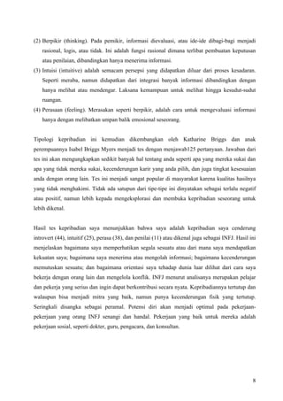 (2) Berpikir (thinking). Pada pemikir, informasi dievaluasi, atau ide-ide dibagi-bagi menjadi
   rasional, logis, atau tidak. Ini adalah fungsi rasional dimana terlibat pembuatan keputusan
   atau penilaian, dibandingkan hanya menerima informasi.
(3) Intuisi (intuitive) adalah semacam persepsi yang didapatkan diluar dari proses kesadaran.
   Seperti meraba, namun didapatkan dari integrasi banyak informasi dibandingkan dengan
   hanya melihat atau mendengar. Laksana kemampuan untuk melihat hingga kesudut-sudut
   ruangan.
(4) Perasaan (feeling). Merasakan seperti berpikir, adalah cara untuk mengevaluasi informasi
   hanya dengan melibatkan umpan balik emosional seseorang.


Tipologi kepribadian ini kemudian dikembangkan oleh Katharine Briggs dan anak
perempuannya Isabel Briggs Myers menjadi tes dengan menjawab125 pertanyaan. Jawaban dari
tes ini akan mengungkapkan sedikit banyak hal tentang anda seperti apa yang mereka sukai dan
apa yang tidak mereka sukai, kecenderungan karir yang anda pilih, dan juga tingkat kesesuaian
anda dengan orang lain. Tes ini menjadi sangat popular di masyarakat karena kualitas hasilnya
yang tidak menghakimi. Tidak ada satupun dari tipe-tipe ini dinyatakan sebagai terlalu negatif
atau positif, namun lebih kepada mengeksplorasi dan membuka kepribadian seseorang untuk
lebih dikenal.


Hasil tes kepribadian saya menunjukkan bahwa saya adalah kepribadian saya cenderung
introvert (44), intuitif (25), perasa (38), dan penilai (11) atau dikenal juga sebagai INFJ. Hasil ini
menjelaskan bagaimana saya memperhatikan segala sesuatu atau dari mana saya mendapatkan
kekuatan saya; bagaimana saya menerima atau mengolah informasi; bagaimana kecenderungan
memutuskan sesuatu; dan bagaimana orientasi saya tehadap dunia luar dilihat dari cara saya
bekerja dengan orang lain dan mengelola konflik. INFJ menurut analisanya merupakan pelajar
dan pekerja yang serius dan ingin dapat berkontribusi secara nyata. Kepribadiannya tertutup dan
walaupun bisa menjadi mitra yang baik, namun punya kecenderungan fisik yang tertutup.
Seringkali disangka sebagai peramal. Potensi diri akan menjadi optimal pada pekerjaan-
pekerjaan yang orang INFJ senangi dan handal. Pekerjaan yang baik untuk mereka adalah
pekerjaan sosial, seperti dokter, guru, pengacara, dan konsultan.




                                                                                                    8
 