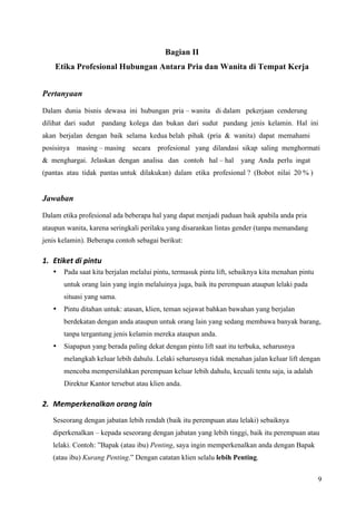 Bagian II
    Etika Profesional Hubungan Antara Pria dan Wanita di Tempat Kerja


Pertanyaan

Dalam dunia bisnis dewasa ini hubungan pria – wanita di dalam pekerjaan cenderung
dilihat dari sudut pandang kolega dan bukan dari sudut pandang jenis kelamin. Hal ini
akan berjalan dengan baik selama kedua belah pihak (pria & wanita) dapat memahami
posisinya masing – masing secara       profesional yang dilandasi sikap saling menghormati
& menghargai. Jelaskan dengan analisa dan contoh hal – hal yang Anda perlu ingat
(pantas atau tidak pantas untuk dilakukan) dalam etika profesional ? (Bobot nilai 20 % )


Jawaban
Dalam etika profesional ada beberapa hal yang dapat menjadi paduan baik apabila anda pria
ataupun wanita, karena seringkali perilaku yang disarankan lintas gender (tanpa memandang
jenis kelamin). Beberapa contoh sebagai berikut:

1. Etiket di pintu 
   •   Pada saat kita berjalan melalui pintu, termasuk pintu lift, sebaiknya kita menahan pintu
       untuk orang lain yang ingin melaluinya juga, baik itu perempuan ataupun lelaki pada
       situasi yang sama.
   •   Pintu ditahan untuk: atasan, klien, teman sejawat bahkan bawahan yang berjalan
       berdekatan dengan anda ataupun untuk orang lain yang sedang membawa banyak barang,
       tanpa tergantung jenis kelamin mereka ataupun anda.
   •   Siapapun yang berada paling dekat dengan pintu lift saat itu terbuka, seharusnya
       melangkah keluar lebih dahulu. Lelaki seharusnya tidak menahan jalan keluar lift dengan
       mencoba mempersilahkan perempuan keluar lebih dahulu, kecuali tentu saja, ia adalah
       Direktur Kantor tersebut atau klien anda.

2. Memperkenalkan orang lain 
   Seseorang dengan jabatan lebih rendah (baik itu perempuan atau lelaki) sebaiknya
   diperkenalkan – kepada seseorang dengan jabatan yang lebih tinggi, baik itu perempuan atau
   lelaki. Contoh: ”Bapak (atau ibu) Penting, saya ingin memperkenalkan anda dengan Bapak
   (atau ibu) Kurang Penting.” Dengan catatan klien selalu lebih Penting.


                                                                                                  9
 