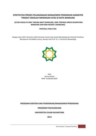 EFEKTIVITAS PROSES PELAKSANAAN MANAJEMEN PENDIDIKAN KARAKTER
TINGKAT SEKOLAH MENENGAH ATAS DI KOTA BANDUNG
(STUDI KASUS DI SMA TARUNA BAKTI BANDUNG, SMA TERPADU KRIDA NUSANTARA
BANDUNG DAN SMA NEGERI 3 BANDUNG)
PROPOSAL PENELITIAN

Sebagai Ujian Akhir Semester (UAS) Semester Ganjil mata kuliah Metodologi dan Statistik Penelitian
Manajemen Pendidikan Lanjut, diampu oleh Prof. Dr. H. Rochman Natawidjaja

Oleh
Denny Kodrat
NPM: 4103810413007

PROGRAM DOKTOR ILMU PENDIDIKAN/MANAJEMEN PENDIDIKAN
PROGRAM PASCASARJANA
UNIVERSITAS ISLAM NUSANTARA
2013

Denny Kodrat | Proposal Penelitian

1

 