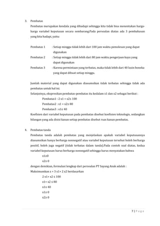 7 | P a g e
3. Pembatas
Pembatas merupakan kendala yang dihadapi sehingga kita tidak bisa menentukan harga-
harga variabel keputusan secara sembarang.Pada persoalan diatas ada 3 pembahasan
yang kita hadapi, yaitu:
Pembatas 1 : Setiap minggu tidak lebih dari 100 jam waktu pemolesan yang dapat
digunakan
Pembatas 2 : Setiap minggu tidak lebih dari 80 jam waktu pengerjaan kayu yang
dapat digunakan
Pembatas 3 : Karena permintaan yang terbatas, maka tidak lebih dari 40 lusin boneka
yang dapat dibuat setiap minggu.
Jumlah material yang dapat digunakan diasumsikan tidak terbatas sehingga tidak ada
pembatas untuk hal ini.
Selanjutnya, ekspresikan pembatas-pembatas itu kedalam x1 dan x2 sebagai berikut :
Pembatas1 : 2 x1 + x2≤ 100
Pembatas2 : x1 + x2≤ 80
Pembatas3 : x1≤ 40
Koefisien dari variabel keputusan pada pembatas disebut koefisien teknologis, sedangkan
bilangan yang ada disisi kanan setiap pembatas disebut ruas kanan pembatas.
4. Pembatas tanda
Pembatas tanda adalah pembatas yang menjelaskan apakah variabel keputusannya
diasumsikan hanya berharga nonnegatif atau variabel keputusan tersebut boleh berharga
positif, boleh juga negatif (tidak terbatas dalam tanda).Pada contoh soal diatas, kedua
variabel keputusan harus berharga nonnegatif sehingga harus menyatakan bahwa
x1≥0
x2≥ 0
dengan demikian, formulasi lengkap dari persoalan PT Sayang Anak adalah :
Maksimumkan z = 3 x1+ 2 x2 berdasarkan
2 x1+ x2 ≤ 100
x1+ x2 ≤ 80
x1≤ 40
x1≥ 0
x2≥ 0
 