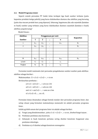 8 | P a g e
2.2. Model Programa Linier
Seperti contoh persoalan PT Indah Gelas terdapat tiga buah sumber terbatas (yaitu
kapasitas produksi ketiga pabrik) yang harus dialokasikan diantara dua aktifitas yang bersaing
(yaitu dua macam produk baru yang dipesan). Sekarang, bagaimana jika ada sejumlah (katakan
m buah) sumber yang terbatas yang harus dialokasikan diantara sejumlah (katakan n buah)
aktifitas yang bersaing?
Model Umum :
Formulasi model matematis dari persoalan pengalokasian sumber-sumber pada aktifitas-
aktifitas sebagai berikut :
Maksimumkan : Z = c1 x1 + c2 x2 + …+ cn xn
Berdasarkan pembatas :
a11 x1 + a12 x2 + … + a1n xn ≤ b1
a21 x1 + a22 x2 + … + a2n xn ≤ b2
am1 x1 + am2 x2 + … + amn xn ≤ bm
x1 ≥ 0, x2 ≥ 0, … , xn ≥ 0,
Formulasi diatas dinamakan sebagai bentuk standar dari persoalan programa linier, dan
setiap situasi yang formulasi matematisnya memenuhi ini adalah persoalan programa
linier.
Istilah yg lebih umum dari programa linier ini adalah sebagai berikut :
a) Fungsi yang dimaksimumkan , yaitu c1 x1 + c2 x2 + …+ cn xn , disebut fungsi tujuan .
b) Pembatas-pembatas atau konstrain.
c) Sebanyak m buah konstrain pertama sering disebut konstrain fungsional atau
pembatas teknologis.
d) Pembatas xj ≥ 0 disebut sebagai konstrain nonnegative
Aktifitas Penggunaan per unit
Kapasitas
Sumber 1 2 ... n
1 A11 A12 ... A1n B1
2 A21 A22 ... B2
. . .
. . .
. . .
M Am1 Am2 ... Amn Bm
z/unit C1 C2 ... cn
Tingkat X1 X2 ... xn
 