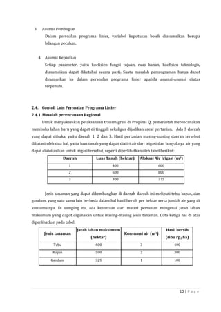 10 | P a g e
3. Asumsi Pembagian
Dalam persoalan programa linier, variabel keputusan boleh diasumsikan berupa
bilangan pecahan.
4. Asumsi Kepastian
Setiap parameter, yaitu koefisien fungsi tujuan, ruas kanan, koefisien teknologis,
diasumsikan dapat diketahui secara pasti. Suatu masalah pemrograman hanya dapat
dirumuskan ke dalam persoalan programa linier apabila asumsi-asumsi diatas
terpenuhi.
2.4. Contoh Lain Persoalan Programa Linier
2.4.1.Masalah perencanaan Regional
Untuk menyukseskan pelaksanaan transmigrasi di Propinsi Q, pemerintah merencanakan
membuka lahan baru yang dapat di tinggali sekaligus dijadikan areal pertanian. Ada 3 daerah
yang dapat dibuka, yaitu daerah 1, 2 dan 3. Hasil pertanian masing-masing daerah tersebut
dibatasi oleh dua hal, yaitu luas tanah yang dapat dialiri air dari irigasi dan banyaknya air yang
dapat dialokasikan untuk irigasi tersebut, seperti diperlihatkan oleh tabel berikut:
Daerah Luas Tanah (hektar) Alokasi Air Irigasi (m3)
1 400 600
2 600 800
3 300 375
Jenis tanaman yang dapat dikembangkan di daerah-daerah ini meliputi tebu, kapas, dan
gandum, yang satu sama lain berbeda dalam hal hasil bersih per hektar serta jumlah air yang di
konsumsinya. Di samping itu, ada ketentuan dari materi pertanian mengenai jatah lahan
maksimum yang dapat digunakan untuk masing-masing jenis tanaman. Data ketiga hal di atas
diperlihatkan pada tabel:
Jenis tanaman
Jatah lahan maksimum
(hektar)
Konsumsi air (m3)
Hasil bersih
(ribu rp/ha)
Tebu 600 3 400
Kapas 500 2 300
Gandum 325 1 100
 