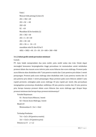 15 | P a g e
Titik C
Mencari titik potong (1) dan (3)
2X1 + 3X2 = 60
2X1 + X2 = 40
2X2 =20
X2 =10
Masukkan X2 ke kendala (1)
2X1 + 3X2 = 60
2X1 + 3 . 10 = 60
2X1 + 30 = 60
2X1 = 30 <-> X1 = 15
masukkan nilai X1 dan X2 ke Z
40X1 + 30X2 = 40 . 15 + 30 . 10 = 600 + 300 = 900
3.1.2.Solusi grafis untuk persoalan minimasi
Contoh :
PT. Auto Indah memproduksi dua jenis mobil, yaitu mobil sedan dan truk. Untuk dapat
merangkul konsumen berpenghasilan tinggi perusahaan ini memutuskan untuk melakukan
promosi dalam dua macam acara televisi yaitu acara hiburan dan acara olahraga. Promosi pada
acara hiburan akan disaksikan oleh 7 juta pemirsa wanita dan 2 juta pemirsa pria dalam 1 menit
penayangan. Promosi pada acara olahraga akan disaksikan oleh 2 juta pemirsa wanita dan 12
juta pemirsa pria dalam 1 menit penayangan. Biaya promosi pada acara hiburan adalah 5 juta
rupiah permenit, sedangkan pada acara olahraga 10 juta rupiah per menit. Jika perusahaan
menginginkan promosinya disaksikan sedikitnya 28 juta pemirsa wanita dan 24 juta pemirsa
pria, berapa lamanya promosi dalam acara hiburan dan acara olahraga agar dicapai biaya
promosi minimum dan berapa biaya promosi minimumnya?
Variabel Keputusan:
X1 : Durasi Acara Hiburan / menit
X2 = Durasi Acara Olahraga / menit
Model LP:
Minimumkan Z = 5x1 + 10x2
Terhadap Pembatas:
7x1 + 2x2 ≥ 28 (pemirsa wanita)
2x1 + 12x2 ≥ 24 (pemirsa pria)
Dimana xj ≥ 0 j = 1,2
 