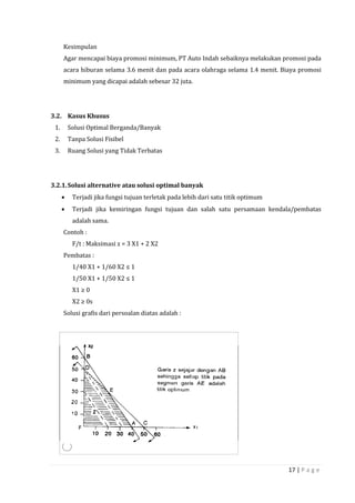 17 | P a g e
Kesimpulan
Agar mencapai biaya promosi minimum, PT Auto Indah sebaiknya melakukan promosi pada
acara hiburan selama 3.6 menit dan pada acara olahraga selama 1.4 menit. Biaya promosi
minimum yang dicapai adalah sebesar 32 juta.
3.2. Kasus Khusus
1. Solusi Optimal Berganda/Banyak
2. Tanpa Solusi Fisibel
3. Ruang Solusi yang Tidak Terbatas
3.2.1.Solusi alternative atau solusi optimal banyak
 Terjadi jika fungsi tujuan terletak pada lebih dari satu titik optimum
 Terjadi jika kemiringan fungsi tujuan dan salah satu persamaan kendala/pembatas
adalah sama.
Contoh :
F/t : Maksimasi z = 3 X1 + 2 X2
Pembatas :
1/40 X1 + 1/60 X2 ≤ 1
1/50 X1 + 1/50 X2 ≤ 1
X1 ≥ 0
X2 ≥ 0s
Solusi grafis dari persoalan diatas adalah :
 