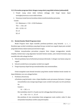 19 | P a g e
3.2.3.Persoalan programa linier dengan ruang solusi yang tidak terbatas (unbounded)
 Terjadi ruang solusi tidak terbatas sehingga nilai fungsi tujuan dapat
meningkat/menurun secara tidak terbatas
 Umumnya terjadi karena kesalahan dalam memformulasikan persoalan.
Contoh :
F/t : Maksimasi z = 5 X1 + 10 X2 Pembatas :
7X1 + 2 X2 ≥ 28
2X1 + 12 X2 ≥ 12
X1 ≥ 0
X2 ≥ 0
3.3. Bentuk Standar Model Programa Linier
Model Program linier dapat memiliki pembatas-pembatas yang bertanda ≥, ≤ , =.
Demikian juga variabel-variabelnya yang dapat berupa variabel non negatif, dapat pula variabel
yang tidak terbatas dalam tanda (unrestricted in sign).
Didalam menyelesaikan persoalnan program linier dengan menggunakan metode
simpleks, bentuk dasar yang digunakan haruslah bentuk standar, yaitu bentuk formulasi yang
memiliki sifat-sifat sebagai berikut:
1. Seluruh pembatas harus berbentuk persamaan (bertanda =) dengan ruas kanan yang non
negatif.
2. Seluruh variabel harus merupakan variabel non negatif.
3. Fungsi tujuannya dapat berupa memaksimalkan atau meminimalkan.
Untuk mengubah suatu bentuk formulasi yang belum standar kedalam benuk standar ini
dapat dilakukan cara-cara sebagai berikut:
1. Pembatas ( Konstrain)
a.Pembatas yang bertanda ≤ atau ≥ dapat dijadikan suatu persamaan (bertanta =) dengan
menambahkan atau mengurangi dengan suatu variabel slack pada ruas kiri pembatas
itu.
Contoh 1 :
X1 + 2X2 ≤ 6
Kita tambahkan slack S1 ≥ 0 pada ruas kiri sehingga diperoleh persamaan :
X1 + 2X2 + S1 = 6 , S1 ≥ 0
Jika pembatas di atas menyatakan batas penggunaan suatu sumber, maka S1 akan
menyatakan banyaknya sumber yang tak terpakai.
 