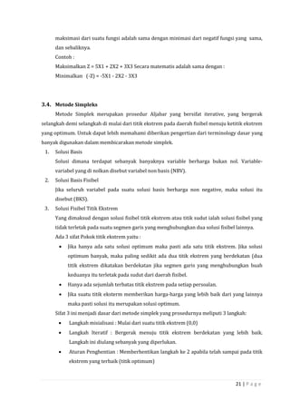 21 | P a g e
maksimasi dari suatu fungsi adalah sama dengan minimasi dari negatif fungsi yang sama,
dan sebaliknya.
Contoh :
Maksimalkan Z = 5X1 + 2X2 + 3X3 Secara matematis adalah sama dengan :
Minimalkan (-Z) = -5X1 - 2X2 - 3X3
3.4. Metode Simpleks
Metode Simplek merupakan prosedur Aljabar yang bersifat iterative, yang bergerak
selangkah demi selangkah di mulai dari titik ekstrem pada daerah fisibel menuju ketitik ekstrem
yang optimum. Untuk dapat lebih memahami diberikan pengertian dari terminology dasar yang
banyak digunakan dalam membicarakan metode simplek.
1. Solusi Basis
Solusi dimana terdapat sebanyak banyaknya variable berharga bukan nol. Variable-
variabel yang di nolkan disebut variabel non basis (NBV).
2. Solusi Basis Fisibel
Jika seluruh variabel pada suatu solusi basis berharga non negative, maka solusi itu
disebut (BKS).
3. Solusi Fisibel Titik Ekstrem
Yang dimaksud dengan solusi fisibel titik ekstrem atau titik sudut ialah solusi fisibel yang
tidak terletak pada suatu segmen garis yang menghubungkan dua solusi fisibel lainnya.
Ada 3 sifat Pokok titik ekstrem yaitu :
 Jika hanya ada satu solusi optimum maka pasti ada satu titik ekstrem. Jika solusi
optimum banyak, maka paling sedikit ada dua titik ekstrem yang berdekatan (dua
titik ekstrem dikatakan berdekatan jika segmen garis yang menghubungkan buah
keduanya itu terletak pada sudut dari daerah fisibel.
 Hanya ada sejumlah terbatas titik ekstrem pada setiap persoalan.
 Jika suatu titik eksterm memberikan harga-harga yang lebih baik dari yang lainnya
maka pasti solusi itu merupakan solusi optimum.
Sifat 3 ini menjadi dasar dari metode simplek yang prosedurnya meliputi 3 langkah:
 Langkah misialisasi : Mulai dari suatu titik ekstrem (0,0)
 Langkah Iteratif : Bergerak menuju titik ekstrem berdekatan yang lebih baik.
Langkah ini diulang sebanyak yang diperlukan.
 Aturan Penghentian : Memberhentikan langkah ke 2 apabila telah sampai pada titik
ekstrem yang terbaik (titik optimum)
 